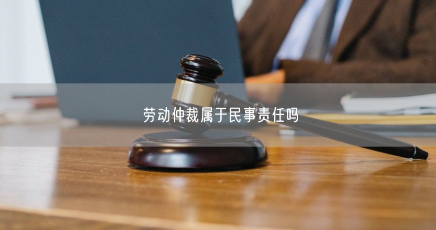 劳动仲裁属于民事责任吗