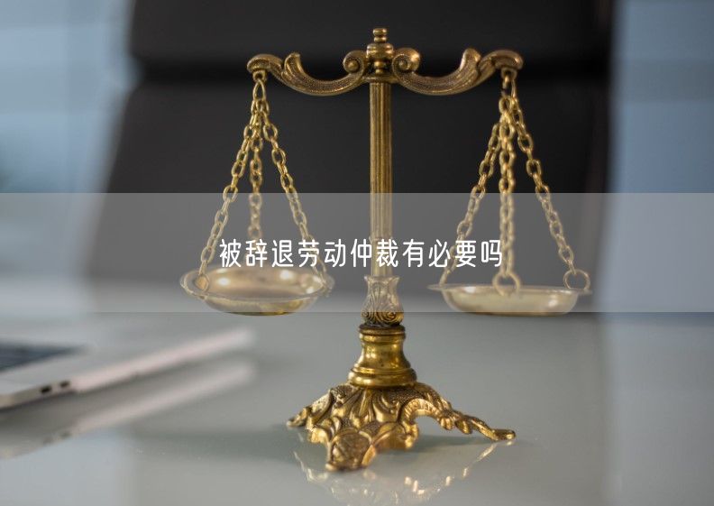 被辞退劳动仲裁有必要吗