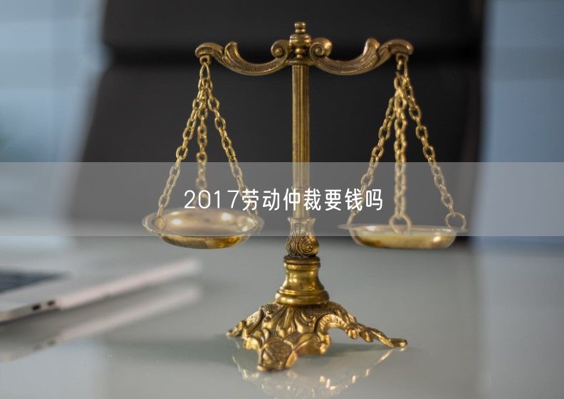 2017劳动仲裁要钱吗