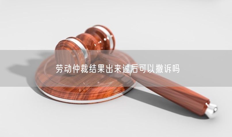 劳动仲裁结果出来过后可以撤诉吗