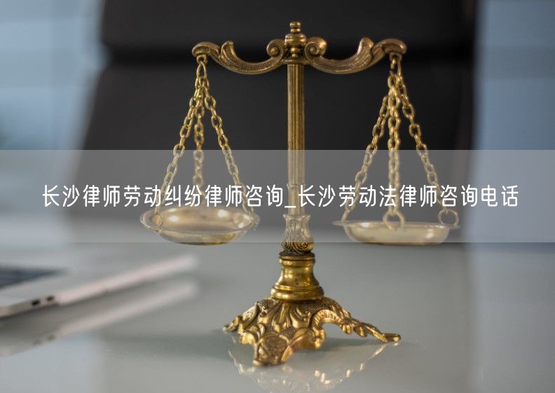 长沙律师劳动纠纷律师咨询_长沙劳动法律师咨询电话